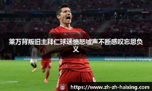 莱万背叛旧主拜仁球迷愤怒嘘声不断感叹忘恩负义